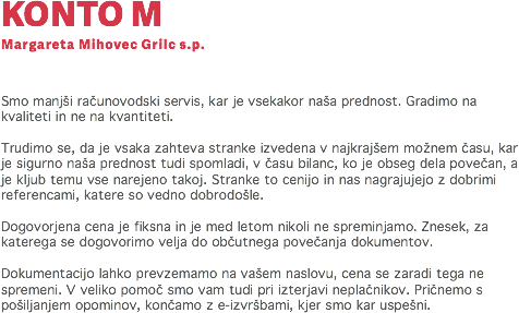 KONTO M
Margareta Mihovec Grilc s.p. Smo manjši računovodski servis, kar je vsekakor naša prednost. Gradimo na kvaliteti in ne na kvantiteti. Trudimo se, da je vsaka zahteva stranke izvedena v najkrajšem možnem času, kar je sigurno naša prednost tudi spomladi, v času bilanc, ko je obseg dela povečan, a je kljub temu vse narejeno takoj. Stranke to cenijo in nas nagrajujejo z dobrimi referencami, katere so vedno dobrodošle. Dogovorjena cena je fiksna in je med letom nikoli ne spreminjamo. Znesek, za katerega se dogovorimo velja do občutnega povečanja dokumentov. Dokumentacijo lahko prevzemamo na vašem naslovu, cena se zaradi tega ne spremeni. V veliko pomoč smo vam tudi pri izterjavi neplačnikov. Pričnemo s pošiljanjem opominov, končamo z e-izvršbami, kjer smo kar uspešni. 